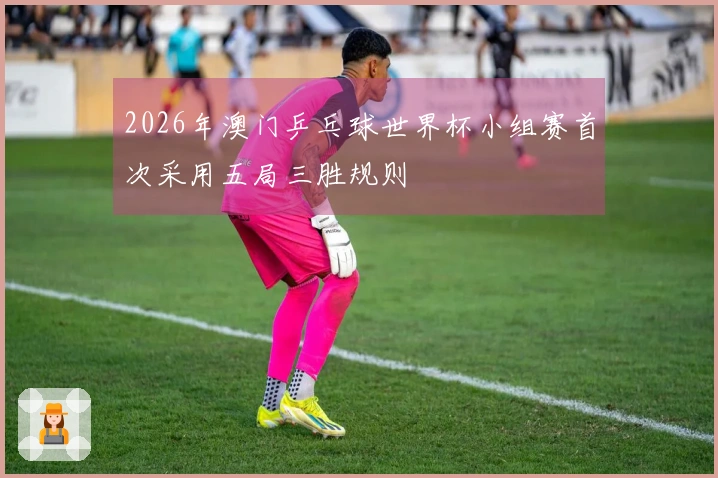 2026年澳门乒乓球世界杯小组赛首次采用五局三胜规则