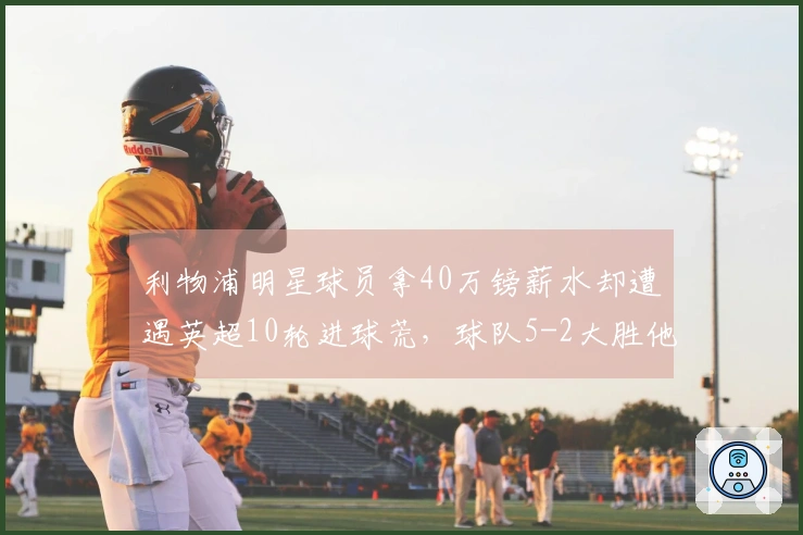 利物浦明星球员拿40万镑薪水却遭遇英超10轮进球荒，球队5-2大胜他仍无进球和助攻