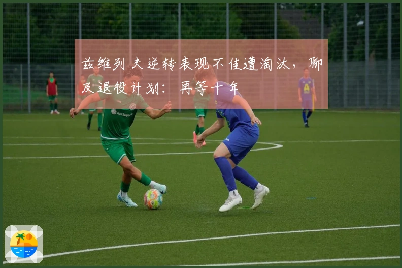 兹维列夫逆转表现不佳遭淘汰，聊及退役计划：再等十年