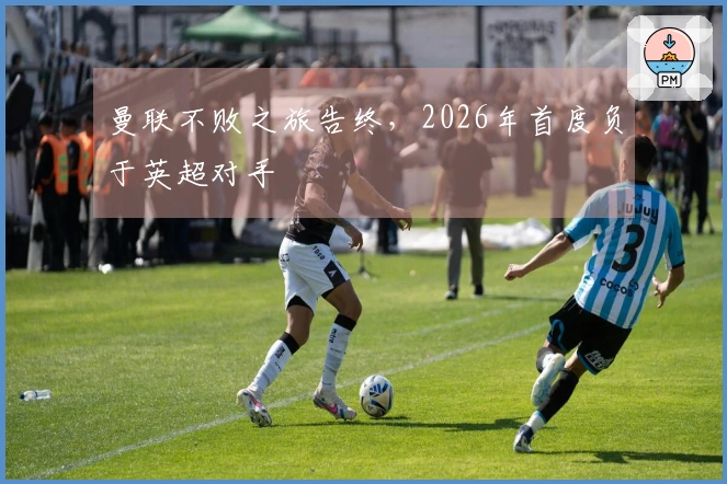 曼联不败之旅告终，2026年首度负于英超对手