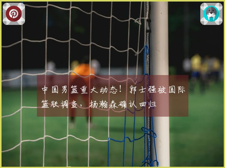 中国男篮重大动态！郭士强被国际篮联调查，杨瀚森确认回归