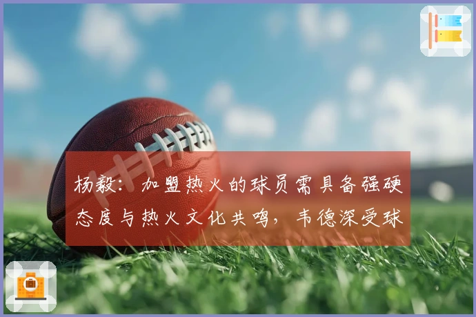 杨毅：加盟热火的球员需具备强硬态度与热火文化共鸣，韦德深受球队文化影响