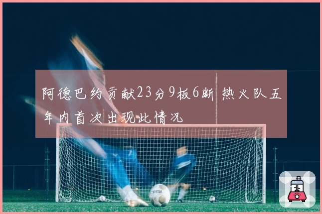 阿德巴约贡献23分9板6断 热火队五年内首次出现此情况