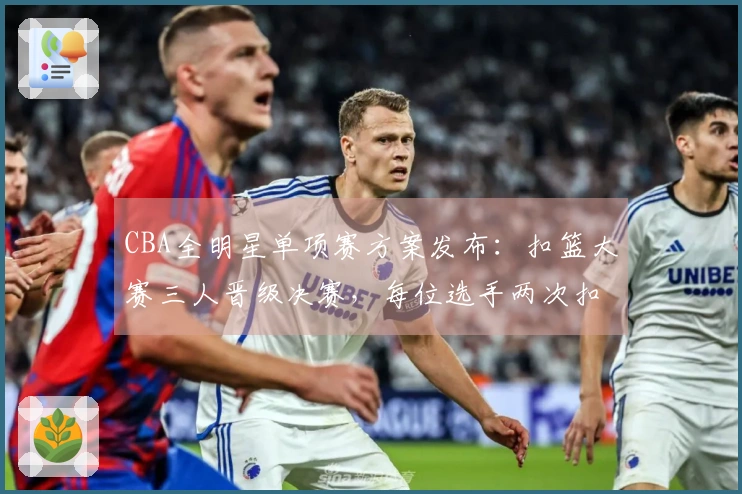 CBA全明星单项赛方案发布：扣篮大赛三人晋级决赛，每位选手两次扣篮决胜