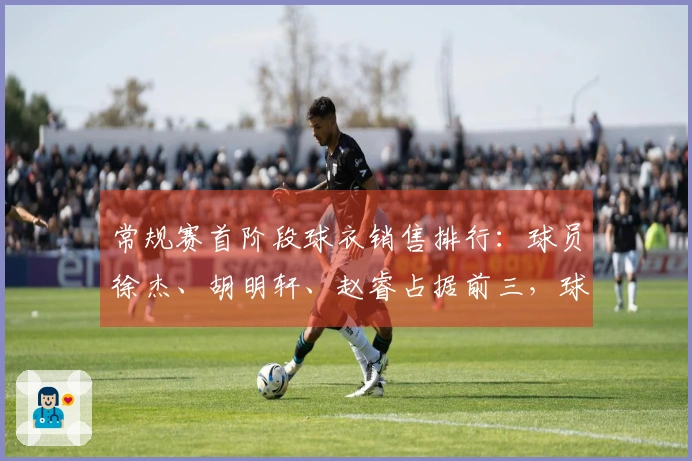 常规赛首阶段球衣销售排行：球员徐杰、胡明轩、赵睿占据前三，球队粤、京、辽领先