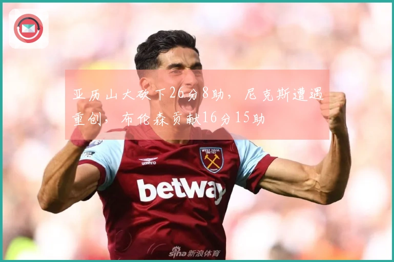 亚历山大砍下26分8助，尼克斯遭遇重创，布伦森贡献16分15助