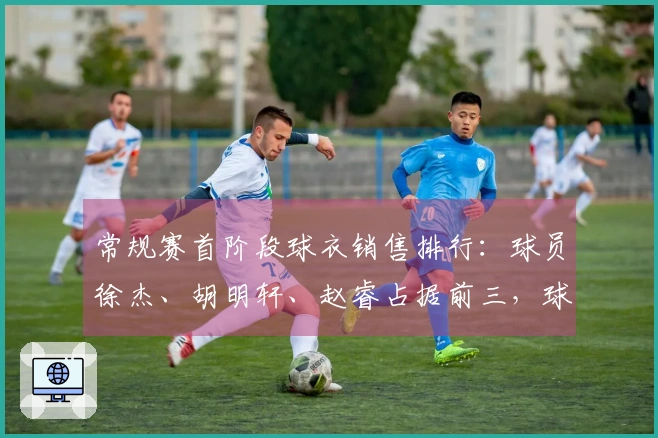 常规赛首阶段球衣销售排行：球员徐杰、胡明轩、赵睿占据前三，球队粤、京、辽领先