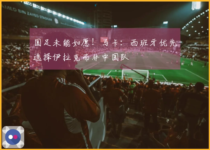国足未能如愿！马卡：西班牙优先选择伊拉克而非中国队