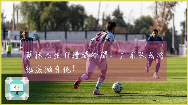 萨林杰生日遭遇冷遇，广东队或将彻底抛弃他！