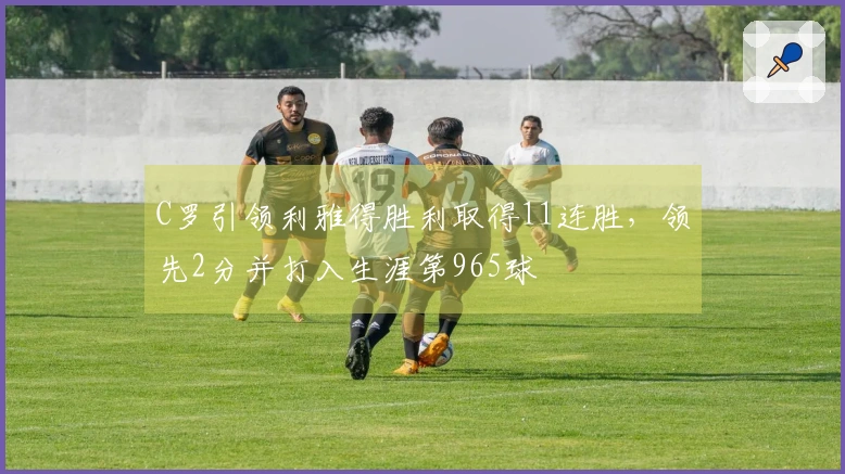 C罗引领利雅得胜利取得11连胜，领先2分并打入生涯第965球