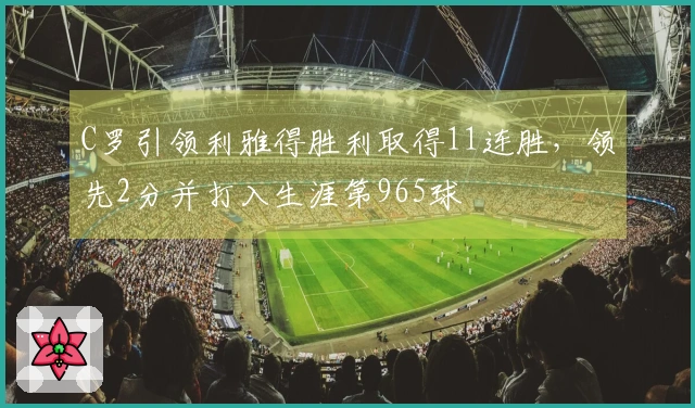 C罗引领利雅得胜利取得11连胜，领先2分并打入生涯第965球